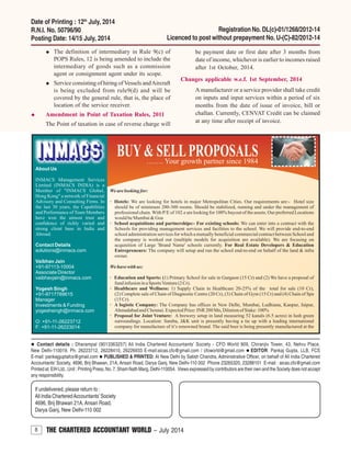 8 THE CHARTERED ACCOUNTANT WORLD – July 2014
Contact details : Dharampal (9013363257) All India Chartered Accountants’ Society - CFO World 909, Chiranjiv Tower, 43, Nehru Place,
New Delhi-110019. Ph: 26223712, 26228410, 26226933 E-mail:aicas.cfo@gmail.com / cfoworld@gmail.com EDITOR: Pankaj Gupta, LLB, FCS
E-mail: pankajguptafcs@gmail.com PUBLISHED & PRINTED: At New Delhi by Satish Chandra, Administrative Officer, on behalf of All India Chartered
Accountants’ Society, 4696, Brij Bhawan, 21A, Ansari Road, Darya Ganj, New Delhi-110 002 Phone 23265320, 23288101 E-mail : aicas.cfo@gmail.com
Printed at: EIH Ltd., Unit : Printing Press, No. 7, Sham Nath Marg, Delhi-110054. Views expressed by contributors are their own and the Society does not accept
any responsibility.
If undelivered, please return to :
All India CharteredAccountants’Society
4696, Brij Bhawan 21A, Ansari Road,
Darya Ganj, New Delhi-110 002
Date of Printing : 12th
July, 2014
R.N.I. No. 50796/90
Posting Date: 14/15 July, 2014
Registration No. DL(c)-01/1268/2012-14
Licenced to post without prepayment No. U-(C)-82/2012-14
The definition of intermediary in Rule 9(c) of
POPS Rules, 12 is being amended to include the
intermediary of goods such as a commission
agent or consignment agent under its scope.
Service consisting of hiring of Vessels andAircraft
is being excluded from rule9(d) and will be
covered by the general rule, that is, the place of
location of the service receiver.
Amendment in Point of Taxation Rules, 2011
The Point of taxation in case of reverse charge will
be payment date or first date after 3 months from
date of income, whichever is earlier to incomes raised
after 1st October, 2014.
Changes applicable w.e.f. 1st September, 2014
A manufacturer or a service provider shall take credit
on inputs and input services within a period of six
months from the date of issue of invoice, bill or
challan. Currently, CENVAT Credit can be claimed
at any time after receipt of invoice.
 