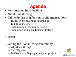 Agenda
• Welcome and Introductions
• About GlobalGiving
• Online fundraising for non-profit organizations
  –   Trends in giving, online fundraising
  –   Telling your story
  –   Building and deepening networks
  –   Building an online fundraising strategy

• Break

• Joining the GlobalGiving community
  – Why GlobalGiving?
  – Due Diligence
  – $4000 dollars, 50 people 1and your project
 