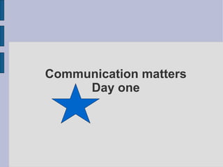 Communication matters
     Day one
 