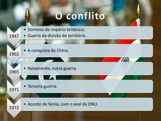 1947
• Domínio do império britânico;
• Guerra da divisão de território.
1962
• A conquista da China.
1965
• Novamente, outra guerra.
1971
• Terceira guerra.
1972
• Acordo de Simia, com o aval da ONU.
O conflito
 