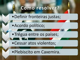 •Definir fronteiras justas;
•Acordo político;
•Trégua entre os países;
•Cessar atos violentos;
•Plebiscito em Caxemira.
Como resolver?
 