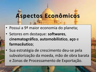 Aspectos Econômicos
• Possui a 9ª maior economia do planeta;
• Setores em destaque: softwares,
cinematográfico, automobilístico, aço e
farmacêutico;
• Sua estratégia de crescimento deu-se pela
subvalorização da moeda, mão de obra barata
e Zonas de Processamento de Exportação.
 
