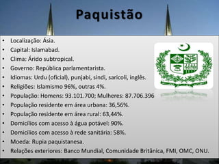 Paquistão
• Localização: Ásia.
• Capital: Islamabad.
• Clima: Árido subtropical.
• Governo: República parlamentarista.
• Idiomas: Urdu (oficial), punjabi, sindi, saricoli, inglês.
• Religiões: Islamismo 96%, outras 4%.
• População: Homens: 93.101.700; Mulheres: 87.706.396
• População residente em área urbana: 36,56%.
• População residente em área rural: 63,44%.
• Domicílios com acesso à água potável: 90%.
• Domicílios com acesso à rede sanitária: 58%.
• Moeda: Rupia paquistanesa.
• Relações exteriores: Banco Mundial, Comunidade Britânica, FMI, OMC, ONU.
 