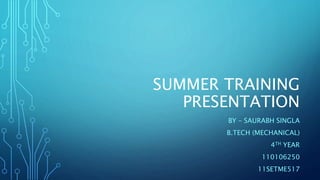 SUMMER TRAINING 
PRESENTATION 
BY – SAURABH SINGLA 
B.TECH (MECHANICAL) 
4TH YEAR 
110106250 
11SETME517 
 