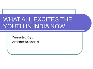 WHAT ALL EXCITES THE YOUTH IN INDIA NOW.. Presented By : Virender Bhawnani 
