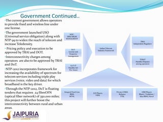 Government Continued..

•The current government allows operators

to provide fixed and wireless line under
one license.
•The government launched USO
(Universal service obligation) along with
NTP 99 to widen the reach of telecom and
increase Teledensity.
• Pricing policy and execution to be
approved by TRAI and DOT.
•Interconnectivity charges among
operators are also to be approved by TRAI
and DoT.
•NTP-2012 incorporates framework for
increasing the availability of spectrum for
telecom services including triple play
services (voice, video and data) for which
broadband is the key driver.
•Through the NTP-2012, DoT is floating
tenders that requires 24 fibreOFN
(optical fiber network) of 350,000 miles;
this project will further boost the
interconnectivity between rural and urban
areas.

WPCSPECTRUM
MANAGMENT

TRAI
Independent Regulator
DoTLicense and
frequency
management

Indian Telecom
Industry Framework

TDSAT
Handles Disputes
among operators

GoT-IT
Handles AdHoc Issues

Integred Fixed Line
BSNL
MTNL

ILD Players
VSNL

Private CDMA
Reliance
TTSL

GSM Players
Bharti / Vodafone /
Idea/BSNL/Aircel

 