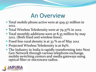 An Overview
 Total mobile phone active were at 929.37 million in







2012.
Total Wireless Teledensity were at 79.37% in 2012.
Total monthly additions were at 8.35 million by may
2012. (Both fixed and wireless lines).
Fixed line rural density is at 33 % as of May 2012
Projected Wireless Teledensity is at 84%.
The Industry in India is rapidly transforming into Next
Gen Network through various telephone exchange,
mobile switching centers and media gateways using
optical fiber or microwave radios.

 