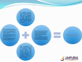 Our global presence
and strong financials
allow us to compete
with the competition
in India. The key to
generate profit will be
lower costs and quality
service at

Advent of acquisition or merger can
lower cost of entry in Indian scenario.
Wireless market in metros is saturated
but rural areas is majorly untapped.
Approx 67% of the population lives in
rural areas. This vast market has a
potential of another $8.9 billion in
value added services.

TRAI and DoT are efficient telecom
regulators as compared with agencies
in other countries .
Mobile Broadband is slow to pick up;
our global pioneer position with
discounted value added service could
be beneficial factor

Manufacturing telecom equipment is
our forte that India has so less to offer.
Further $6.8 billion can be generated
by manufacturing telecom equipment.

The relative young generation of the
populous also adds to the lucrative
market of the smart phones.

The introduction of
FDI in various sectors
in particular Retail
would
boost
the
demand for wire line
based broadband. The
potential market is
estimated to be $8.9
billion in 2013.

OPPORTUNITY

 