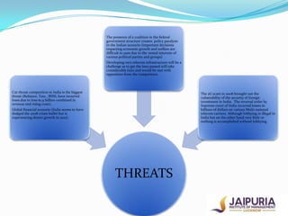 The presence of a coalition in the federal
government structure creates policy paralysis
in the Indian scenario (important decisions
impacting economic growth and welfare are
difficult to pass due to the vested interests of
various political parties and groups)
Developing own telecom infrastructure will be a
challenge as to get the laws passed will take
considerable time and would be met with
opposition from the competition.

Cut throat competition in India is the biggest
threat (Reliance, Tata , BSNL have incurred
loses due to loss-$1.9 billion combined in
revenue and rising costs).

The 2G scam in 2008 brought out the
vulnerability of the security of foreign
investment in India. The reversal order by
Supreme court of India incurred losses in
billions of dollars on various Multi national
telecom carriers. Although lobbying in illegal in
India but on the other hand very little or
nothing is accomplished without lobbying.

Global financial scenario (India seems to have
dodged the 2008 crises bullet but is
experiencing slower growth in 2012).

THREATS

 