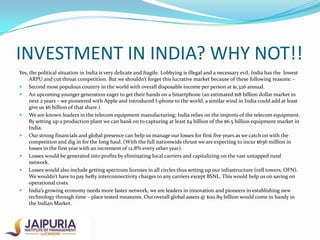 INVESTMENT IN INDIA? WHY NOT!!
Yes, the political situation in India is very delicate and fragile. Lobbying is illegal and a necessary evil. India has the lowest
ARPU and cut throat competition. But we shouldn’t forget this lucrative market because of these following reasons:  Second most populous country in the world with overall disposable income per person at $1,326 annual.
 An upcoming younger generation eager to get their hands on a Smartphone (an estimated $18 billion dollar market in
next 2 years – we pioneered with Apple and introduced I-phone to the world, a similar wind in India could add at least
give us $6 billion of that share.)
 We are known leaders in the telecom equipment manufacturing; India relies on the imports of the telecom equipment.
By setting up a production plant we can bank on to capturing at least $4 billion of the $6.5 billion equipment market in
India.
 Our strong financials and global presence can help us manage our losses for first five years as we catch on with the
competition and dig in for the long haul. (With the full nationwide thrust we are expecting to incur $656 million in
losses in the first year with an increment of 12.8% every other year).
 Losses would be generated into profits by eliminating local carriers and capitalizing on the vast untapped rural
network.
 Losses would also include getting spectrum licenses in all circles thus setting up our infrastructure (cell towers, OFN).
We wouldn’t have to pay hefty interconnectivity charges to any carriers except BSNL. This would help us on saving on
operational costs.
 India’s growing economy needs more faster network, we are leaders in innovation and pioneers in establishing new
technology through time – place tested measures. Our overall global assets @ $110.89 billion would come in handy in
the Indian Market.

 