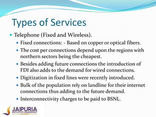 Types of Services
 Telephone (Fixed and Wireless).
 Fixed connections: - Based on copper or optical fibers.
 The cost per connections depend upon the regions with
northern sectors being the cheapest.
 Besides adding future connections the introduction of
FDI also adds to the demand for wired connections.
 Digitization in fixed lines were recently introduced.
 Bulk of the population rely on landline for their internet
connections thus adding to the future demand.
 Interconnectivity charges to be paid to BSNL.

 