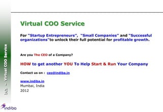 Virtual COO Service
                            For “Startup Entrepreneurs”, “Small Companies” and “Successful
                            organizations"to unlock their full potential for profitable growth.
ICS – Virtual COO Service




                            Are you The CEO of a Company?


                            HOW to get another YOU To Help Start & Run Your Company

                            Contact us on : ceo@indiba.in

                            www.indiba.in
                            Mumbai, India
                            2012
 