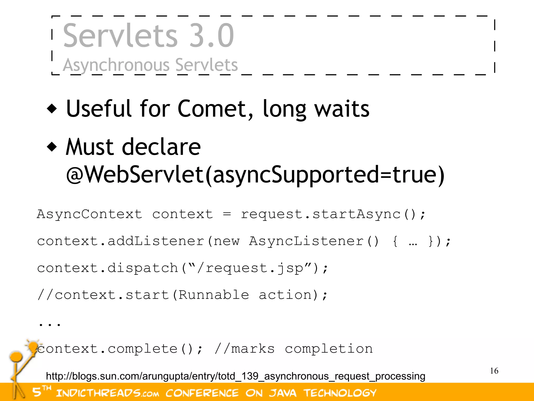 Servlets 3.0
     Asynchronous Servlets

     Useful for Comet, long waits
     Must declare
      @WebServlet(asyncSupported=true)
AsyncContext context = request.startAsync();
context.addListener(new AsyncListener() { … });
context.dispatch(“/request.jsp”);
//context.start(Runnable action);
...
context.complete(); //marks completion
                                                                                 16
 http://blogs.sun.com/arungupta/entry/totd_139_asynchronous_request_processing
 