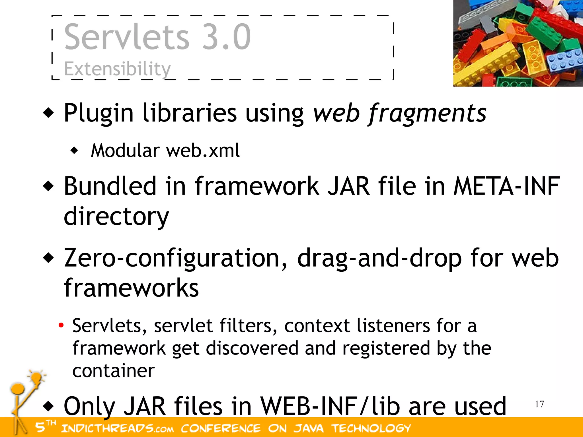 Servlets 3.0
    Extensibility

   Plugin libraries using web fragments
        Modular web.xml
   Bundled in framework JAR file in META-INF
    directory
   Zero-configuration, drag-and-drop for web
    frameworks
    • Servlets, servlet filters, context listeners for a
      framework get discovered and registered by the
      container
   Only JAR files in WEB-INF/lib are used                 17
 