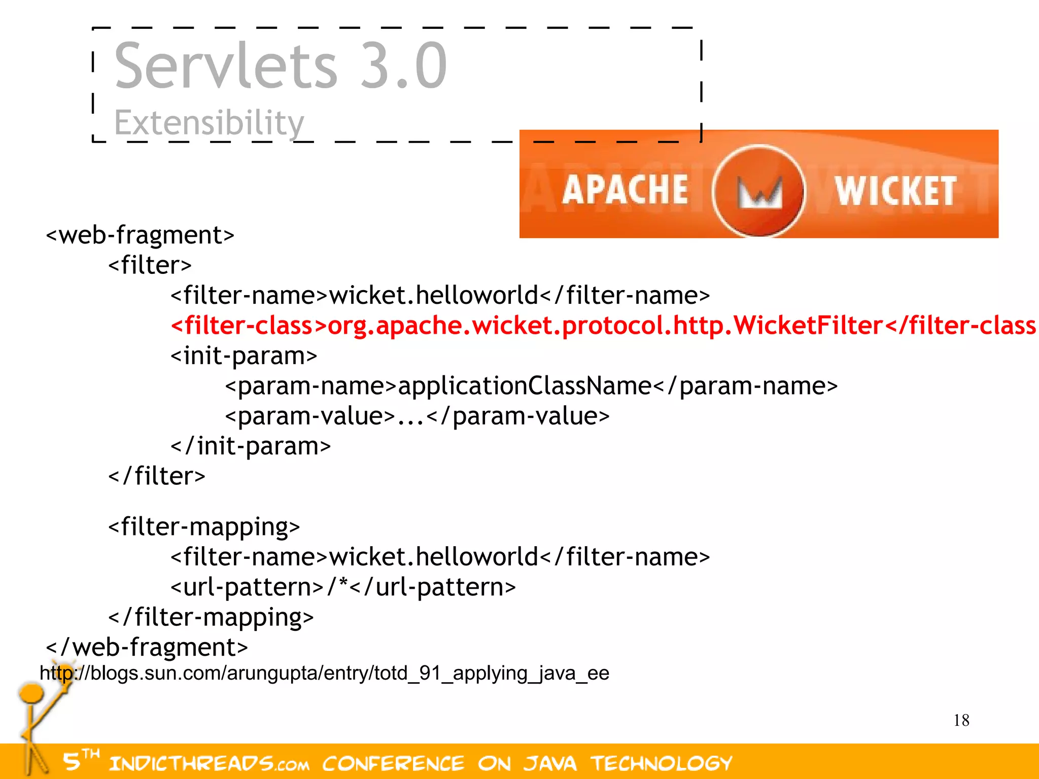 Servlets 3.0
       Extensibility


<web-fragment>
    <filter>
          <filter-name>wicket.helloworld</filter-name>
          <filter-class>org.apache.wicket.protocol.http.WicketFilter</filter-class>
          <init-param>
               <param-name>applicationClassName</param-name>
               <param-value>...</param-value>
          </init-param>
    </filter>
    <filter-mapping>
          <filter-name>wicket.helloworld</filter-name>
          <url-pattern>/*</url-pattern>
    </filter-mapping>
</web-fragment>
http://blogs.sun.com/arungupta/entry/totd_91_applying_java_ee

                                                                          18
 