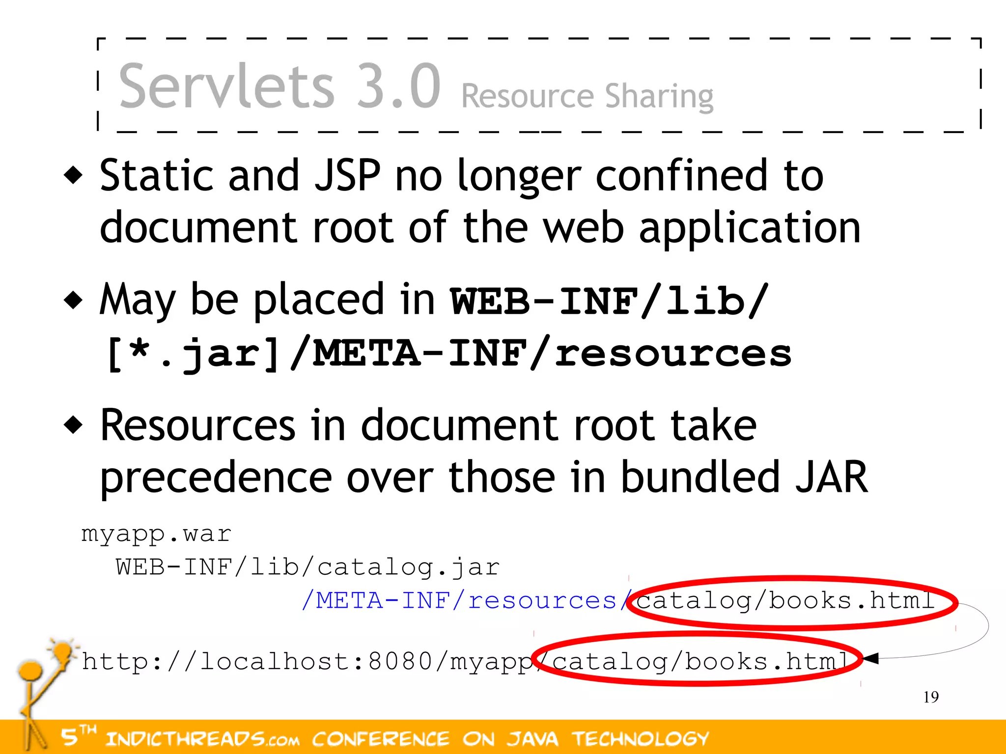Servlets 3.0      Resource Sharing

   Static and JSP no longer confined to
    document root of the web application
   May be placed in WEB-INF/lib/
    [*.jar]/META-INF/resources
   Resources in document root take
    precedence over those in bundled JAR
myapp.war
  WEB-INF/lib/catalog.jar
             /META-INF/resources/catalog/books.html

http://localhost:8080/myapp/catalog/books.html
                                                  19
 