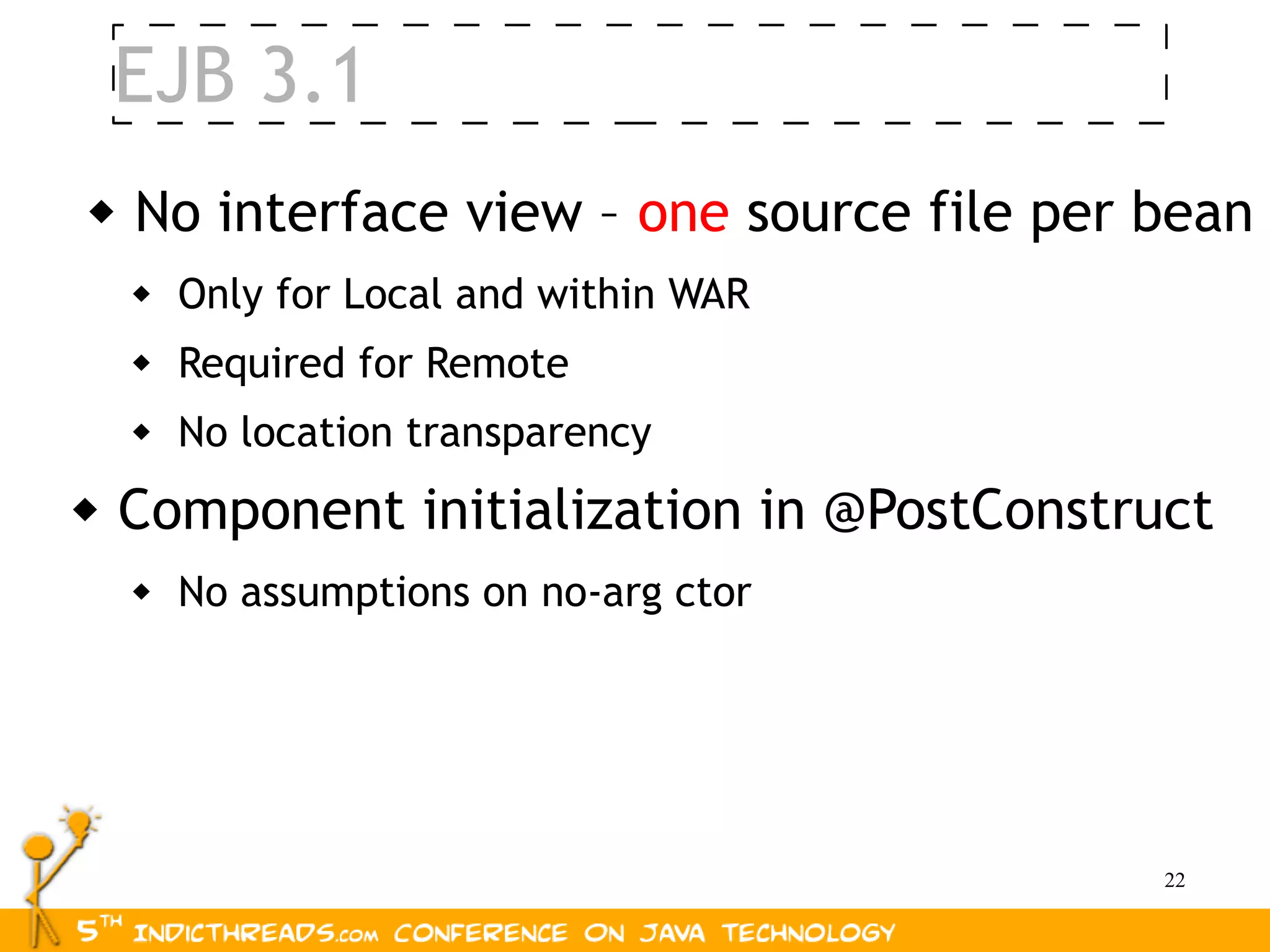 EJB 3.1
   No interface view – one source file per bean
       Only for Local and within WAR
       Required for Remote
       No location transparency
   Component initialization in @PostConstruct
       No assumptions on no-arg ctor




                                            22
 
