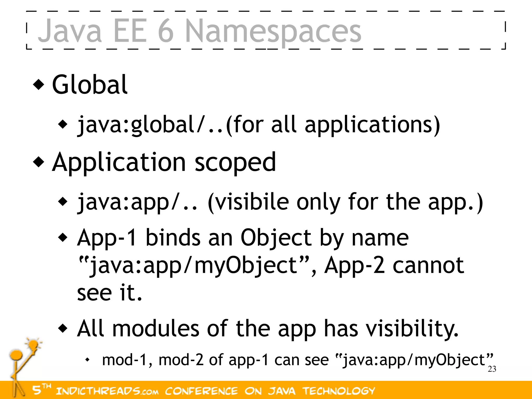 Java EE 6 Namespaces
   Global
       java:global/..(for all applications)
   Application scoped
       java:app/.. (visibile only for the app.)
       App-1 binds an Object by name
        “java:app/myObject”, App-2 cannot
        see it.
       All modules of the app has visibility.
           mod-1, mod-2 of app-1 can see “java:app/myObject”
                                                            23
 