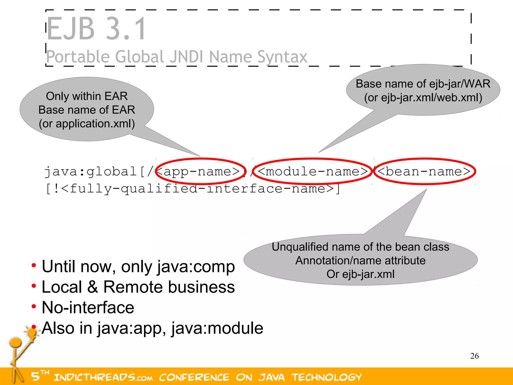 EJB 3.1
  Portable Global JNDI Name Syntax
                                                  Base name of ejb-jar/WAR
   Only within EAR                                 (or ejb-jar.xml/web.xml)
 Base name of EAR
 (or application.xml)



  java:global[/<app-name>]/<module-name>/<bean-name>
  [!<fully-qualified-interface-name>]



                                  Unqualified name of the bean class
                                     Annotation/name attribute
• Until now, only java:comp                  Or ejb-jar.xml
• Local & Remote business
• No-interface
• Also in java:app, java:module
                                                                       26
 
