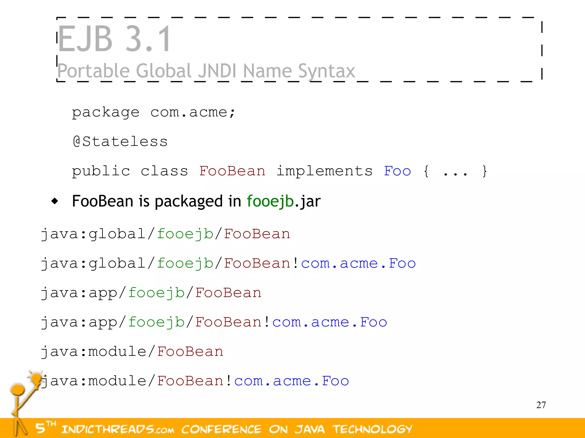EJB 3.1
 Portable Global JNDI Name Syntax

     package com.acme;
     @Stateless
     public class FooBean implements Foo { ... }
    FooBean is packaged in fooejb.jar
java:global/fooejb/FooBean
java:global/fooejb/FooBean!com.acme.Foo
java:app/fooejb/FooBean
java:app/fooejb/FooBean!com.acme.Foo
java:module/FooBean
java:module/FooBean!com.acme.Foo
                                                   27
 