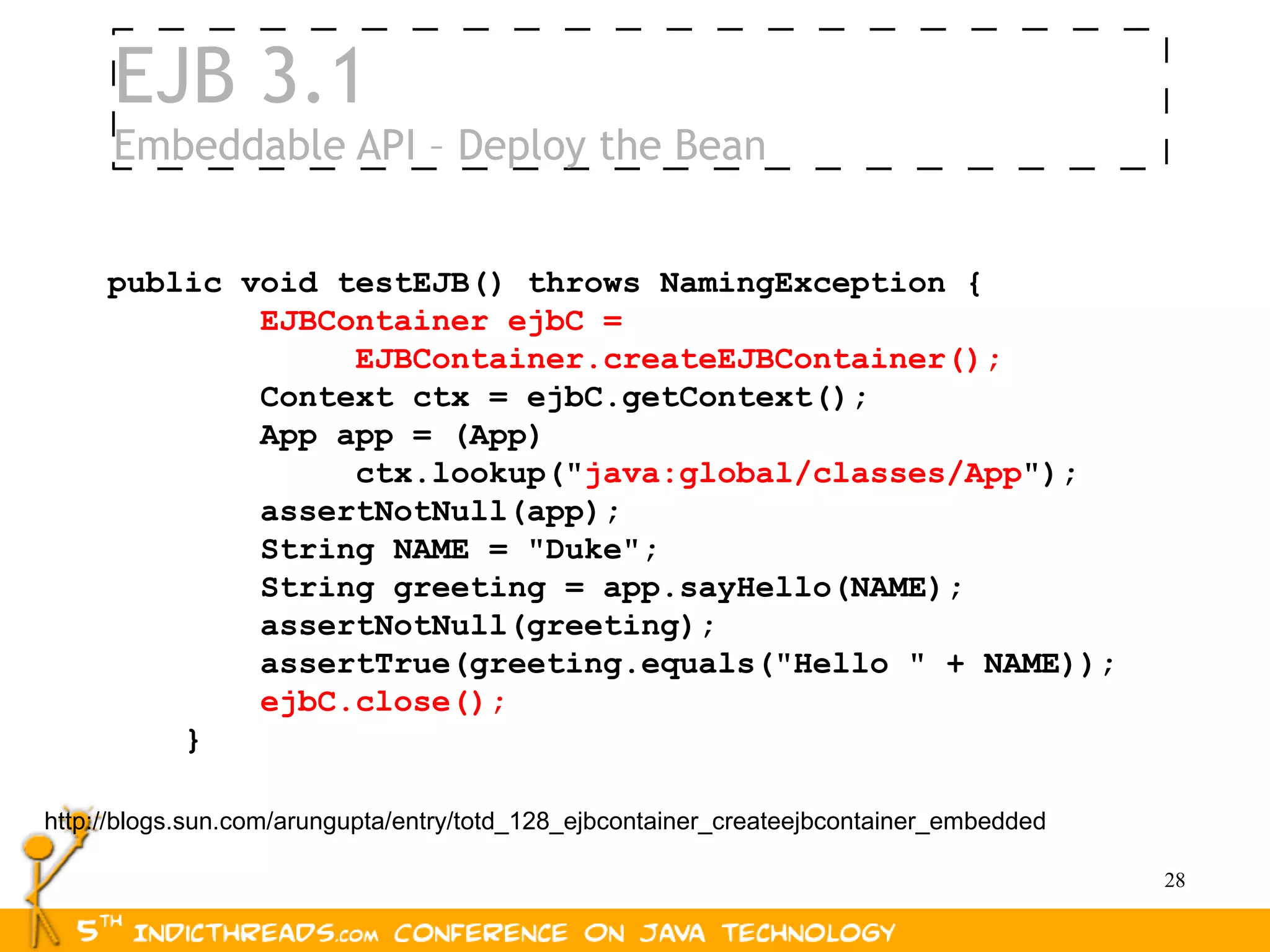 EJB 3.1
     Embeddable API – Deploy the Bean


     public void testEJB() throws NamingException {
             EJBContainer ejbC =
                  EJBContainer.createEJBContainer();
             Context ctx = ejbC.getContext();
             App app = (App)
                  ctx.lookup("java:global/classes/App");
             assertNotNull(app);
             String NAME = "Duke";
             String greeting = app.sayHello(NAME);
             assertNotNull(greeting);
             assertTrue(greeting.equals("Hello " + NAME));
             ejbC.close();
         }

http://blogs.sun.com/arungupta/entry/totd_128_ejbcontainer_createejbcontainer_embedded

                                                                                         28
 