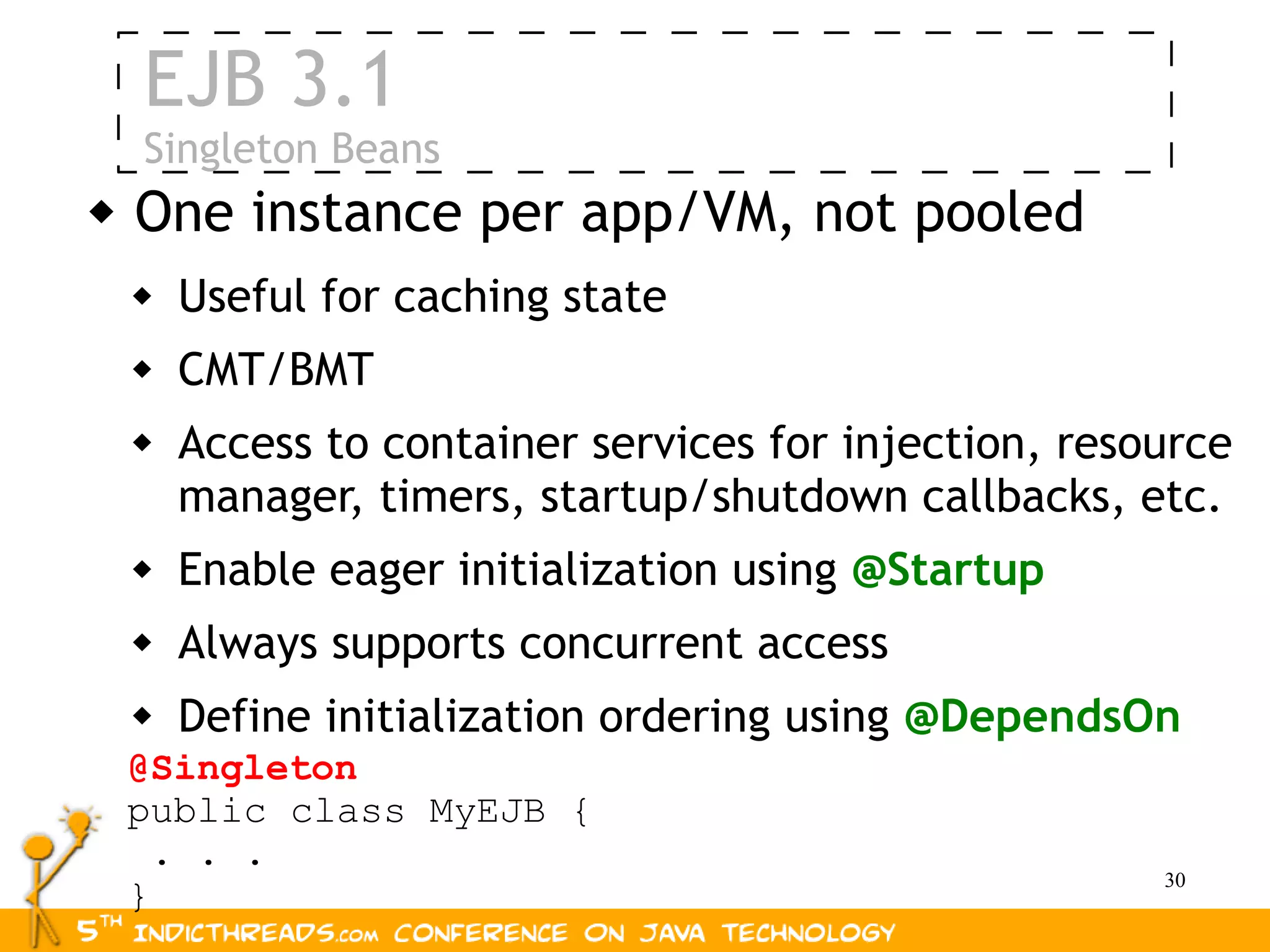 EJB 3.1
    Singleton Beans
   One instance per app/VM, not pooled
       Useful for caching state
       CMT/BMT
       Access to container services for injection, resource
        manager, timers, startup/shutdown callbacks, etc.
       Enable eager initialization using @Startup
       Always supports concurrent access
       Define initialization ordering using @DependsOn
    @Singleton
    public class MyEJB {
      . . .
                                                        30
    }
 