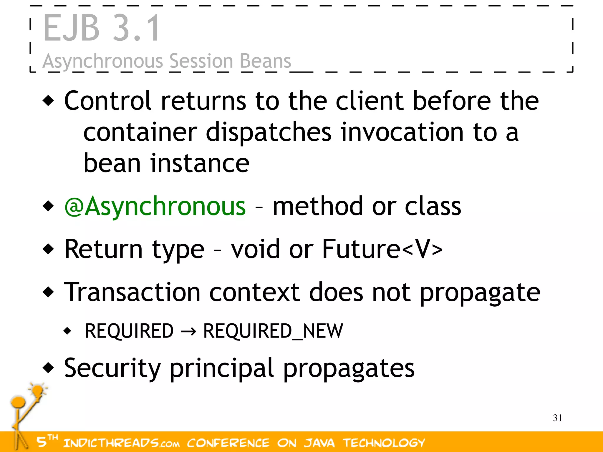 EJB 3.1
Asynchronous Session Beans
   Control returns to the client before the
     container dispatches invocation to a
     bean instance
   @Asynchronous – method or class
   Return type – void or Future<V>
   Transaction context does not propagate
       REQUIRED → REQUIRED_NEW
   Security principal propagates
                                               31
 