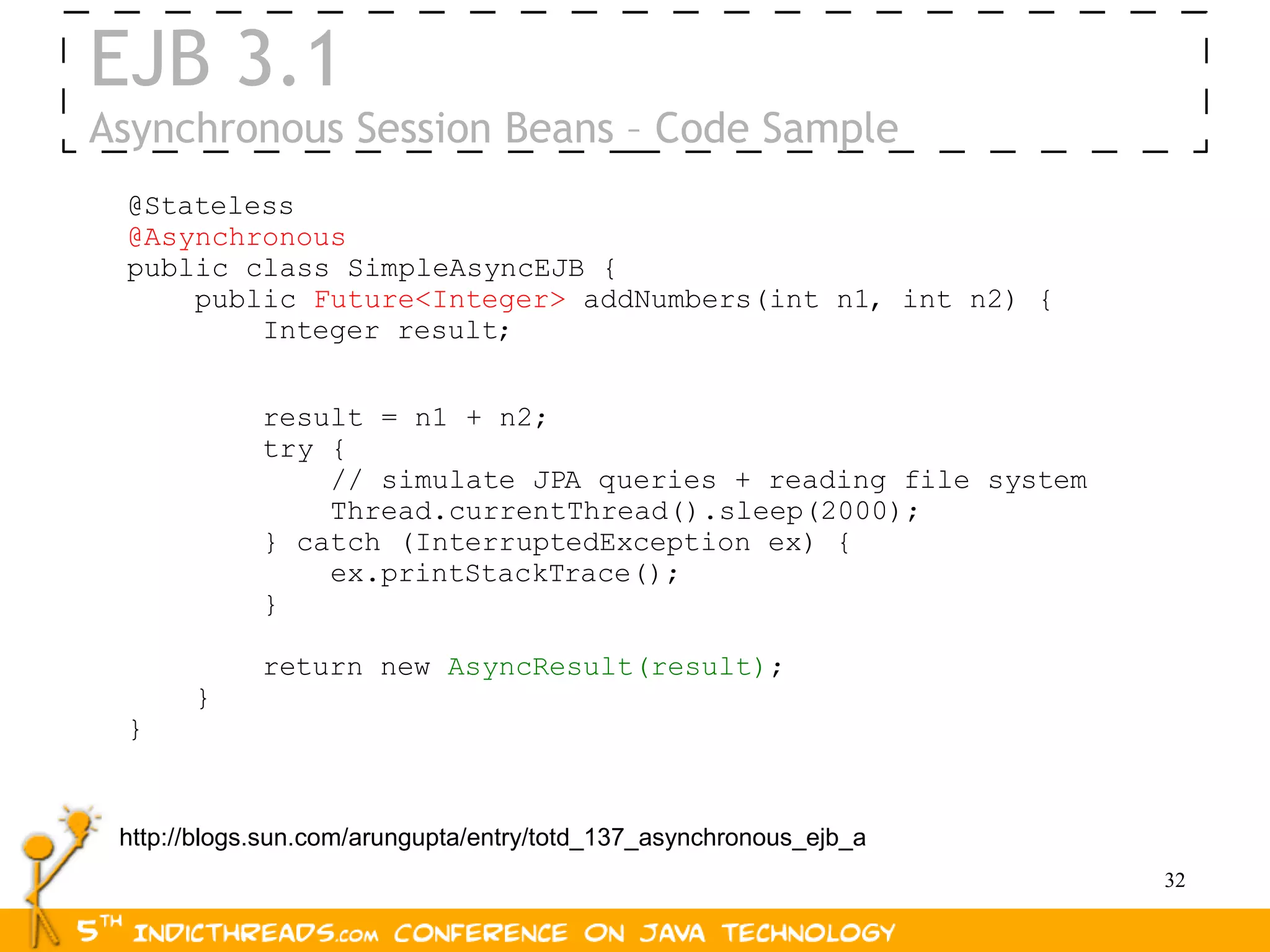 EJB 3.1
Asynchronous Session Beans – Code Sample
 @Stateless
 @Asynchronous
 public class SimpleAsyncEJB {
     public Future<Integer> addNumbers(int n1, int n2) {
         Integer result;


             result = n1 + n2;
             try {
                 // simulate JPA queries + reading file system
                 Thread.currentThread().sleep(2000);
             } catch (InterruptedException ex) {
                 ex.printStackTrace();
             }

             return new AsyncResult(result);
       }
 }


 http://blogs.sun.com/arungupta/entry/totd_137_asynchronous_ejb_a
                                                                    32
 