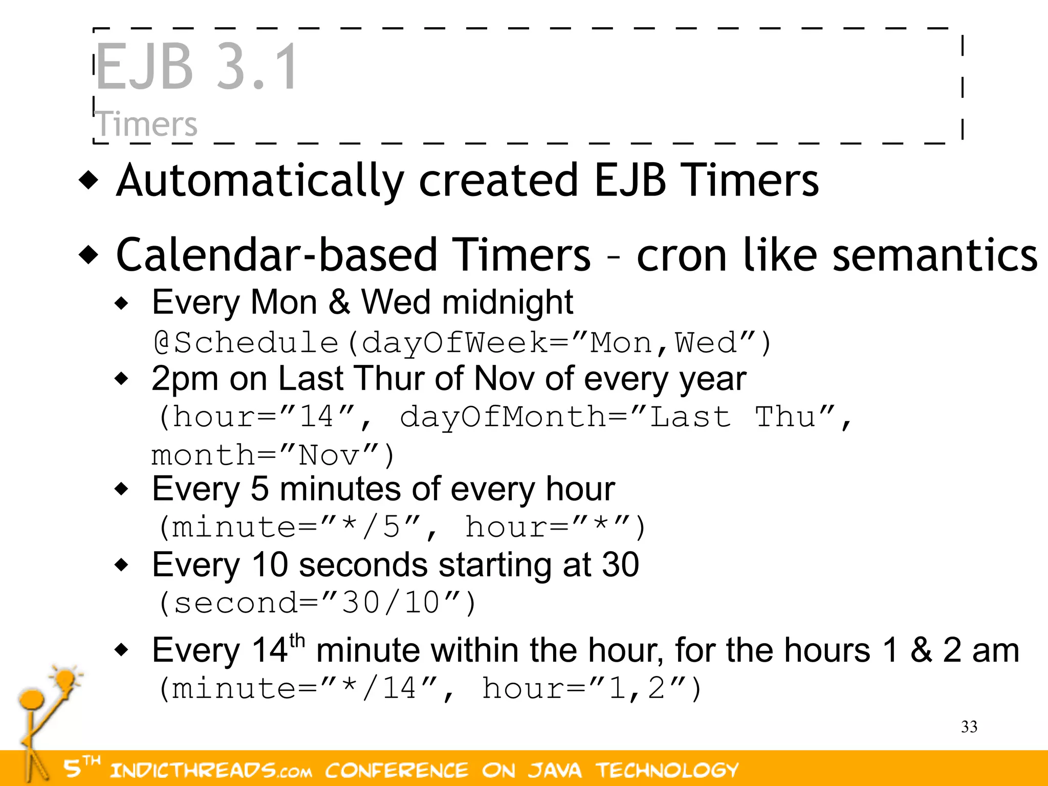 EJB 3.1
Timers
   Automatically created EJB Timers
   Calendar-based Timers – cron like semantics
       Every Mon & Wed midnight
        @Schedule(dayOfWeek=”Mon,Wed”)
       2pm on Last Thur of Nov of every year
        (hour=”14”, dayOfMonth=”Last Thu”,
        month=”Nov”)
       Every 5 minutes of every hour
        (minute=”*/5”, hour=”*”)
       Every 10 seconds starting at 30
        (second=”30/10”)
       Every 14th minute within the hour, for the hours 1 & 2 am
        (minute=”*/14”, hour=”1,2”)
                                                             33
 