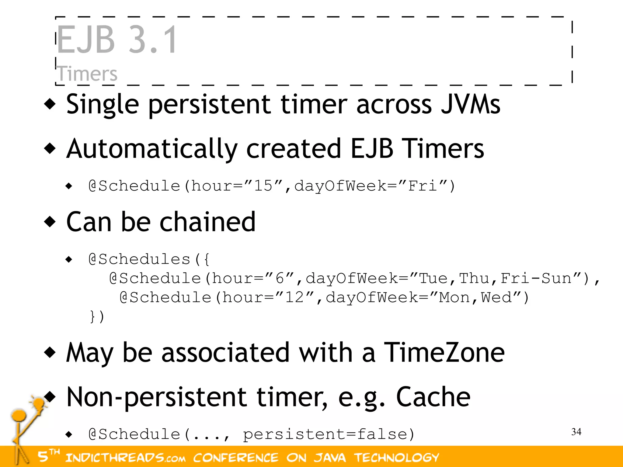 EJB 3.1
 Timers
 Single     persistent timer across JVMs
   Automatically created EJB Timers
       @Schedule(hour=”15”,dayOfWeek=”Fri”)

   Can be chained
       @Schedules({
           @Schedule(hour=”6”,dayOfWeek=”Tue,Thu,Fri-Sun”),
            @Schedule(hour=”12”,dayOfWeek=”Mon,Wed”)
        })

   May be associated with a TimeZone
   Non-persistent timer, e.g. Cache
       @Schedule(..., persistent=false)               34
 
