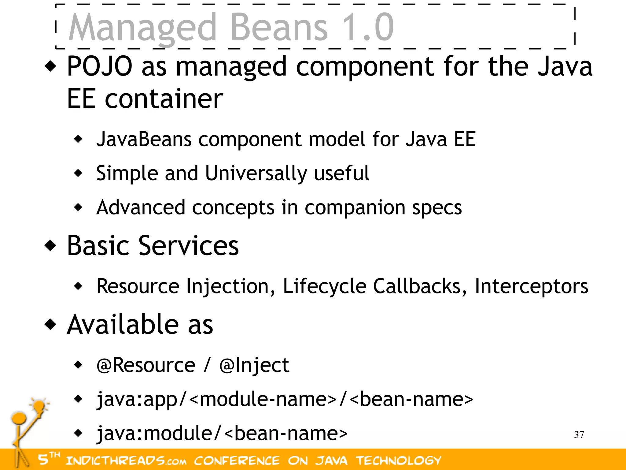 Managed Beans 1.0
   POJO as managed component for the Java
    EE container
       JavaBeans component model for Java EE
       Simple and Universally useful
       Advanced concepts in companion specs
   Basic Services
       Resource Injection, Lifecycle Callbacks, Interceptors
   Available as
       @Resource / @Inject
       java:app/<module-name>/<bean-name>
       java:module/<bean-name>                            37
 