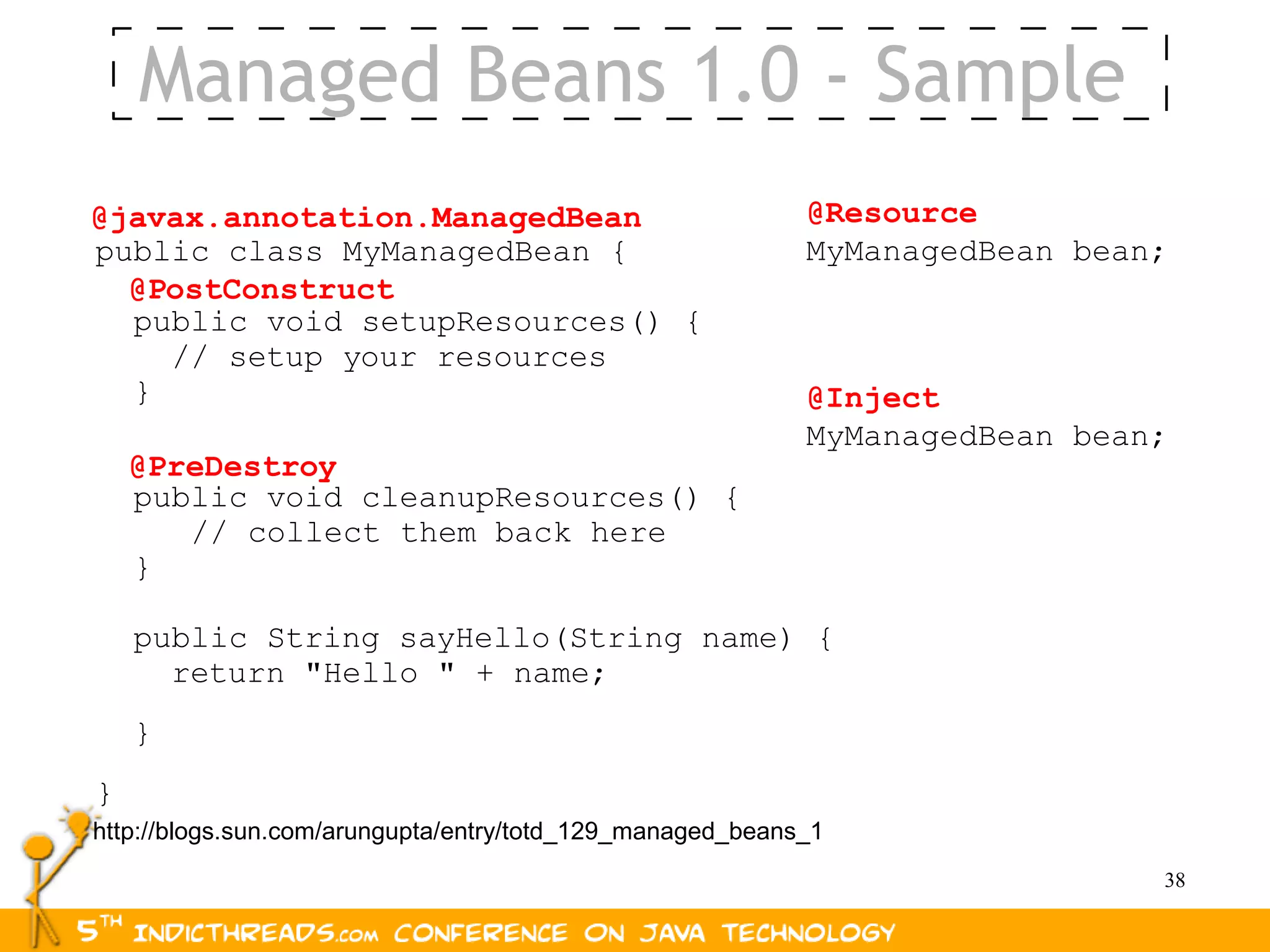 Managed Beans 1.0 - Sample
@javax.annotation.ManagedBean                              @Resource
public class MyManagedBean {                               MyManagedBean bean;
  @PostConstruct
  public void setupResources() {
    // setup your resources
  }                                                        @Inject
                                                           MyManagedBean bean;
    @PreDestroy
    public void cleanupResources() {
       // collect them back here
    }

    public String sayHello(String name) {
      return "Hello " + name;
    }
}
http://blogs.sun.com/arungupta/entry/totd_129_managed_beans_1
                                                                             38
 