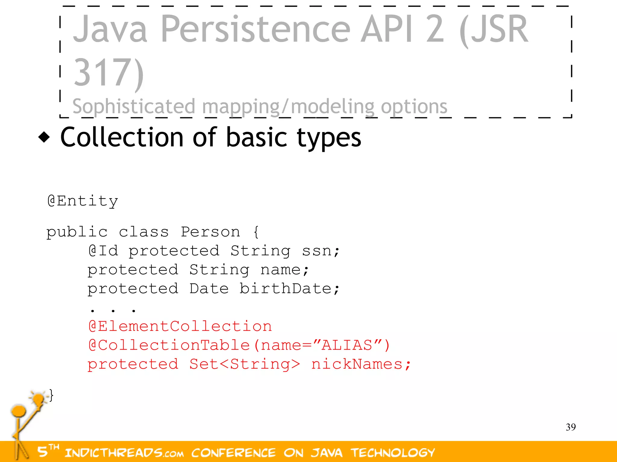 Java Persistence API 2 (JSR
     317)
     Sophisticated mapping/modeling options
   Collection of basic types

@Entity
public class Person {
    @Id protected String ssn;
    protected String name;
    protected Date birthDate;
    . . .
    @ElementCollection
    @CollectionTable(name=”ALIAS”)
    protected Set<String> nickNames;
}
                                              39
 