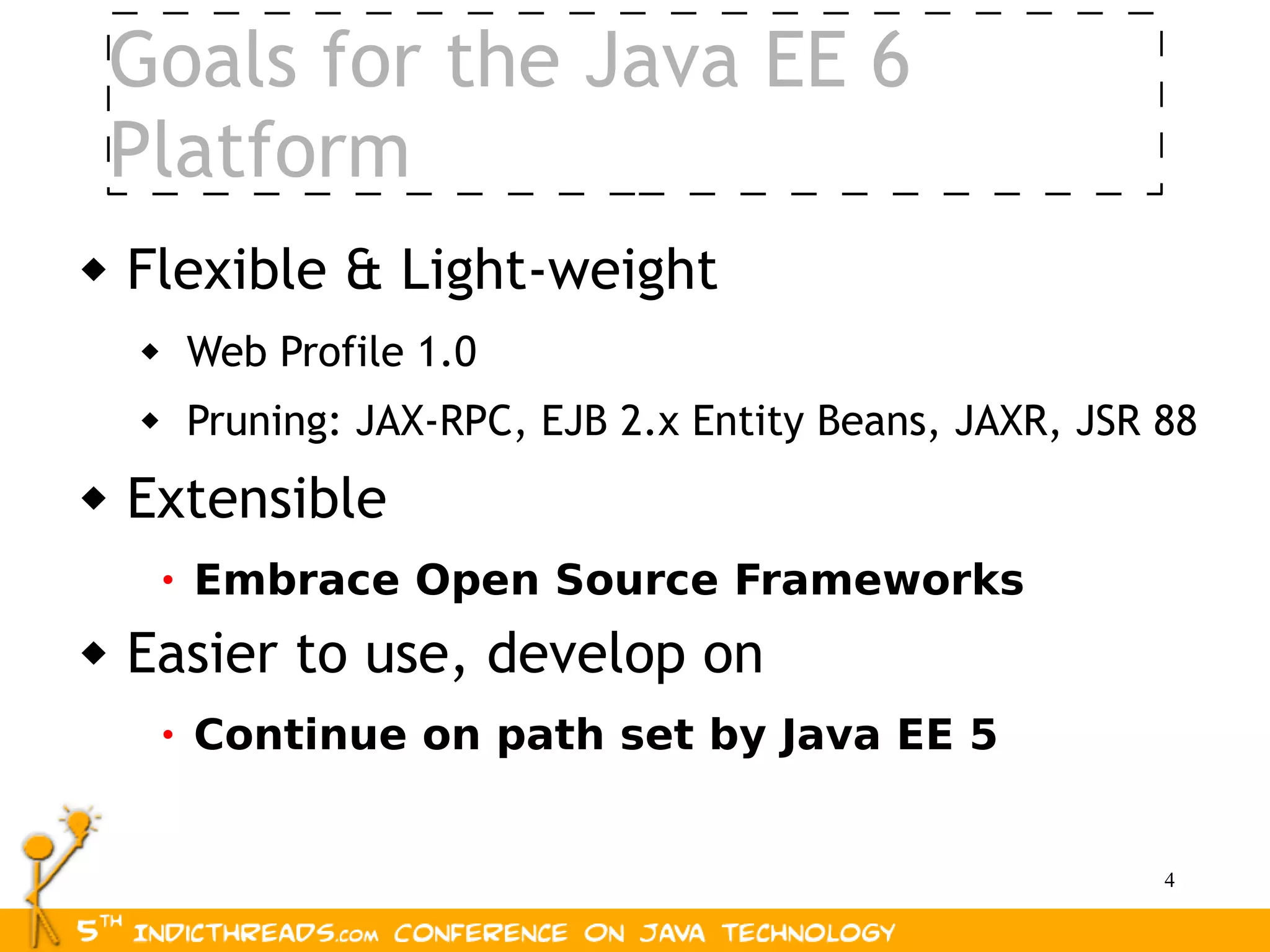 Goals for the Java EE 6
    Platform
   Flexible & Light-weight
        Web Profile 1.0
        Pruning: JAX-RPC, EJB 2.x Entity Beans, JAXR, JSR 88
   Extensible
        • Embrace Open Source Frameworks

   Easier to use, develop on
        • Continue on path set by Java EE 5


                                                           4
 