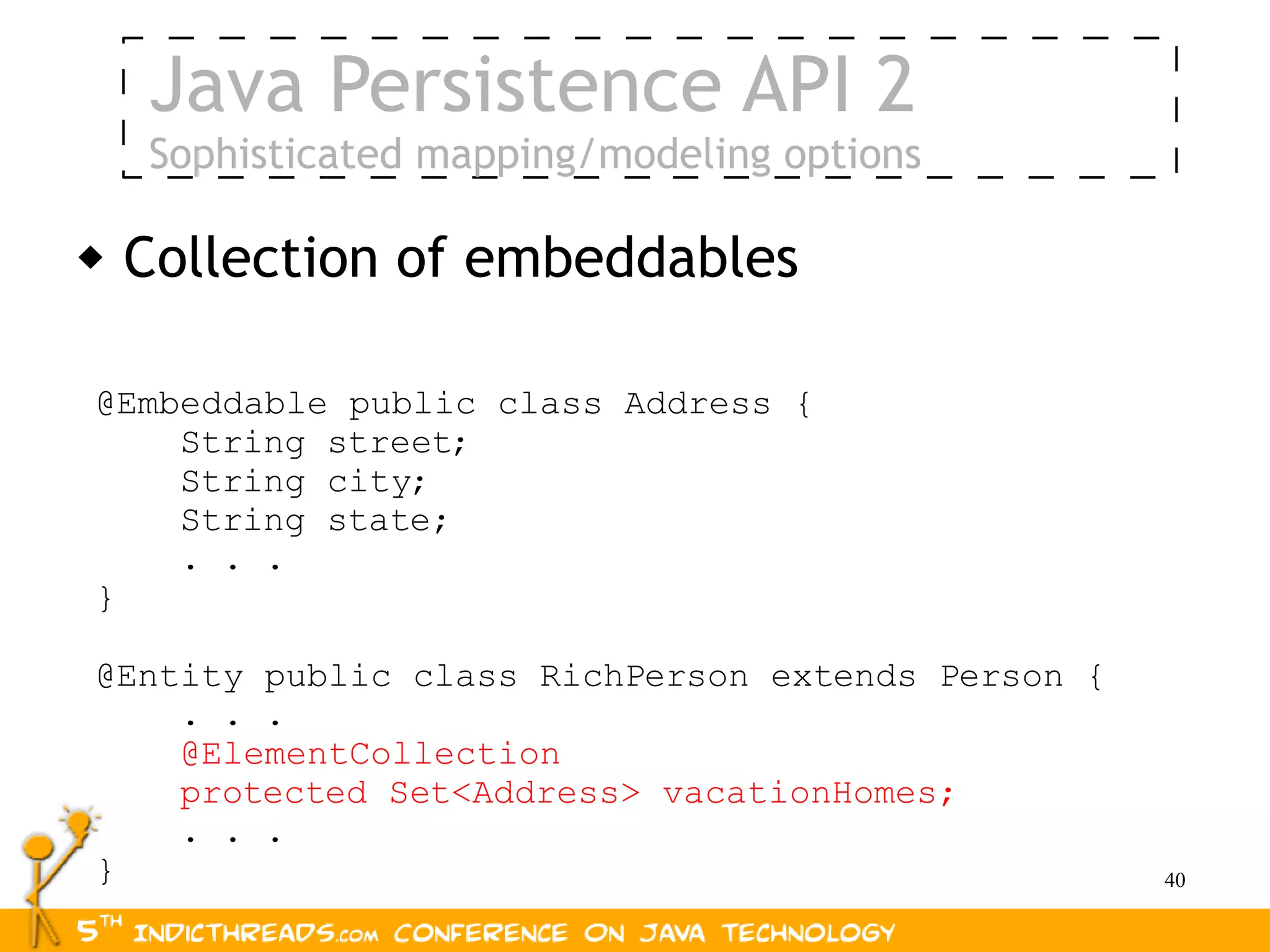 Java Persistence API 2
    Sophisticated mapping/modeling options

   Collection of embeddables

@Embeddable public class Address {
    String street;
    String city;
    String state;
    . . .
}

@Entity public class RichPerson extends Person {
    . . .
    @ElementCollection
    protected Set<Address> vacationHomes;
    . . .
}                                                  40
 