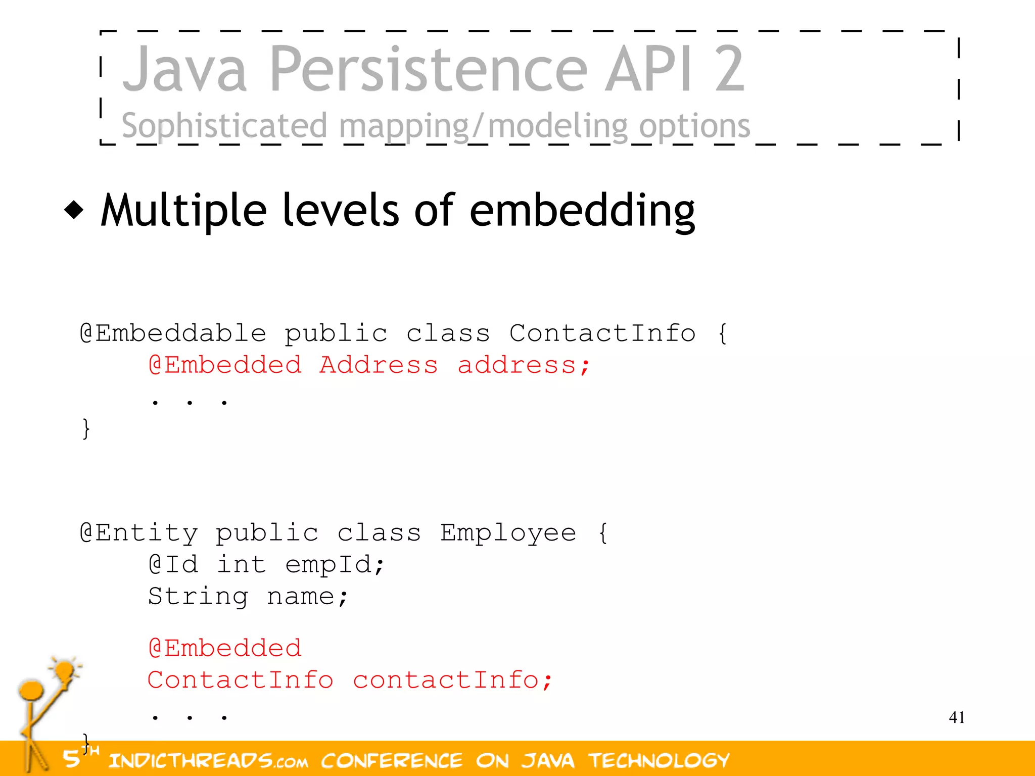 Java Persistence API 2
    Sophisticated mapping/modeling options

   Multiple levels of embedding

@Embeddable public class ContactInfo {
    @Embedded Address address;
    . . .
}


@Entity public class Employee {
    @Id int empId;
    String name;
      @Embedded
      ContactInfo contactInfo;
      . . .                                  41
}
 