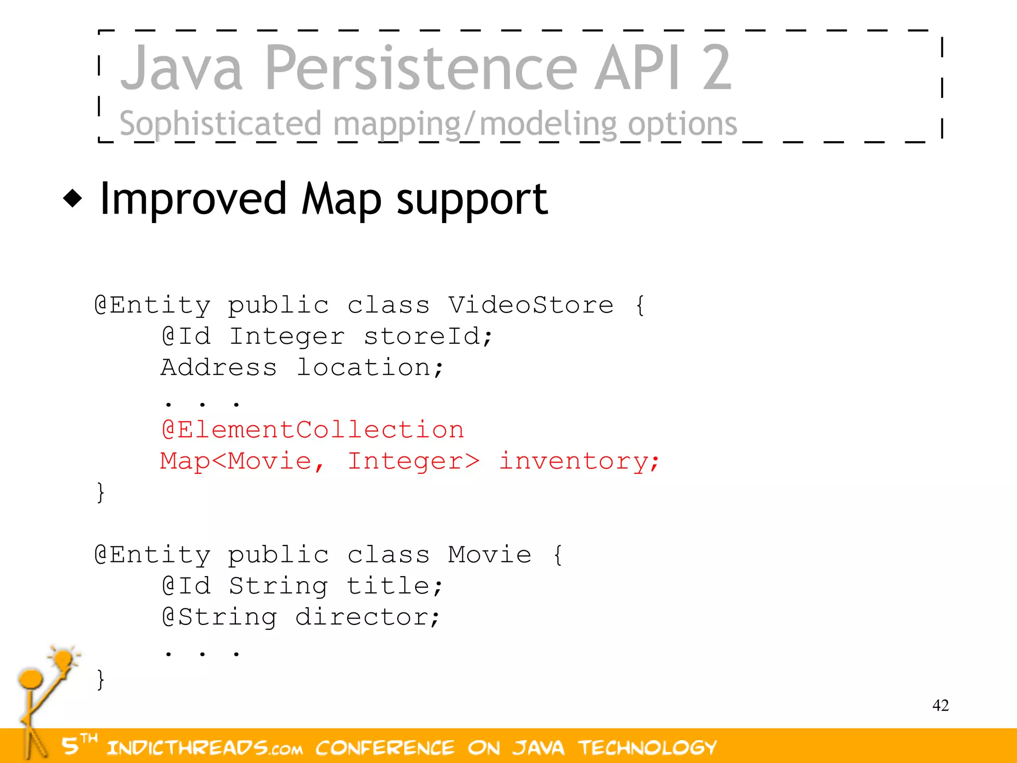 Java Persistence API 2
     Sophisticated mapping/modeling options

   Improved Map support

    @Entity public class VideoStore {
        @Id Integer storeId;
        Address location;
        . . .
        @ElementCollection
        Map<Movie, Integer> inventory;
    }

    @Entity public class Movie {
        @Id String title;
        @String director;
        . . .
    }
                                              42
 