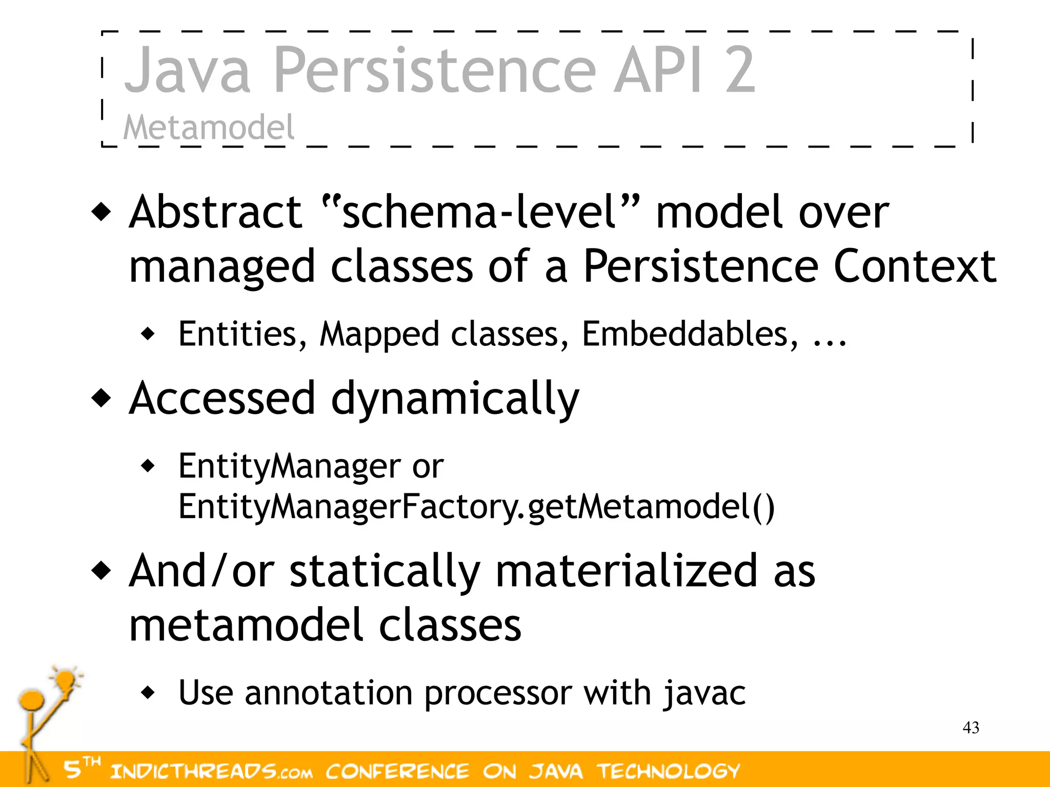 Java Persistence API 2
    Metamodel

   Abstract “schema-level” model over
    managed classes of a Persistence Context
       Entities, Mapped classes, Embeddables, ...
   Accessed dynamically
       EntityManager or
        EntityManagerFactory.getMetamodel()
   And/or statically materialized as
    metamodel classes
       Use annotation processor with javac
                                                     43
 