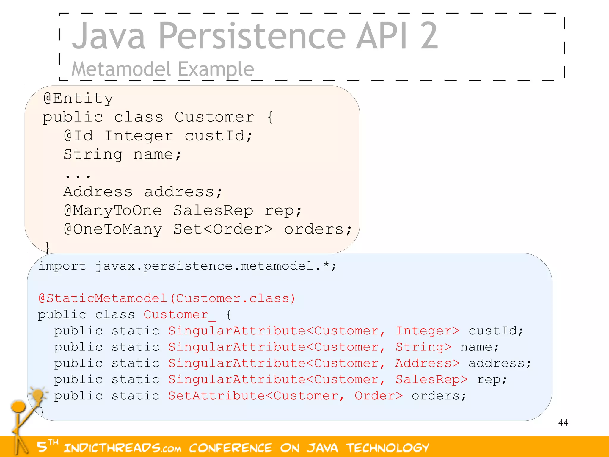 Java Persistence API 2
    Metamodel Example
@Entity
public class Customer {
  @Id Integer custId;
  String name;
  ...
  Address address;
  @ManyToOne SalesRep rep;
  @OneToMany Set<Order> orders;
}
import javax.persistence.metamodel.*;

@StaticMetamodel(Customer.class)
public class Customer_ {
  public static SingularAttribute<Customer, Integer> custId;
  public static SingularAttribute<Customer, String> name;
  public static SingularAttribute<Customer, Address> address;
  public static SingularAttribute<Customer, SalesRep> rep;
  public static SetAttribute<Customer, Order> orders;
}
                                                                44
 