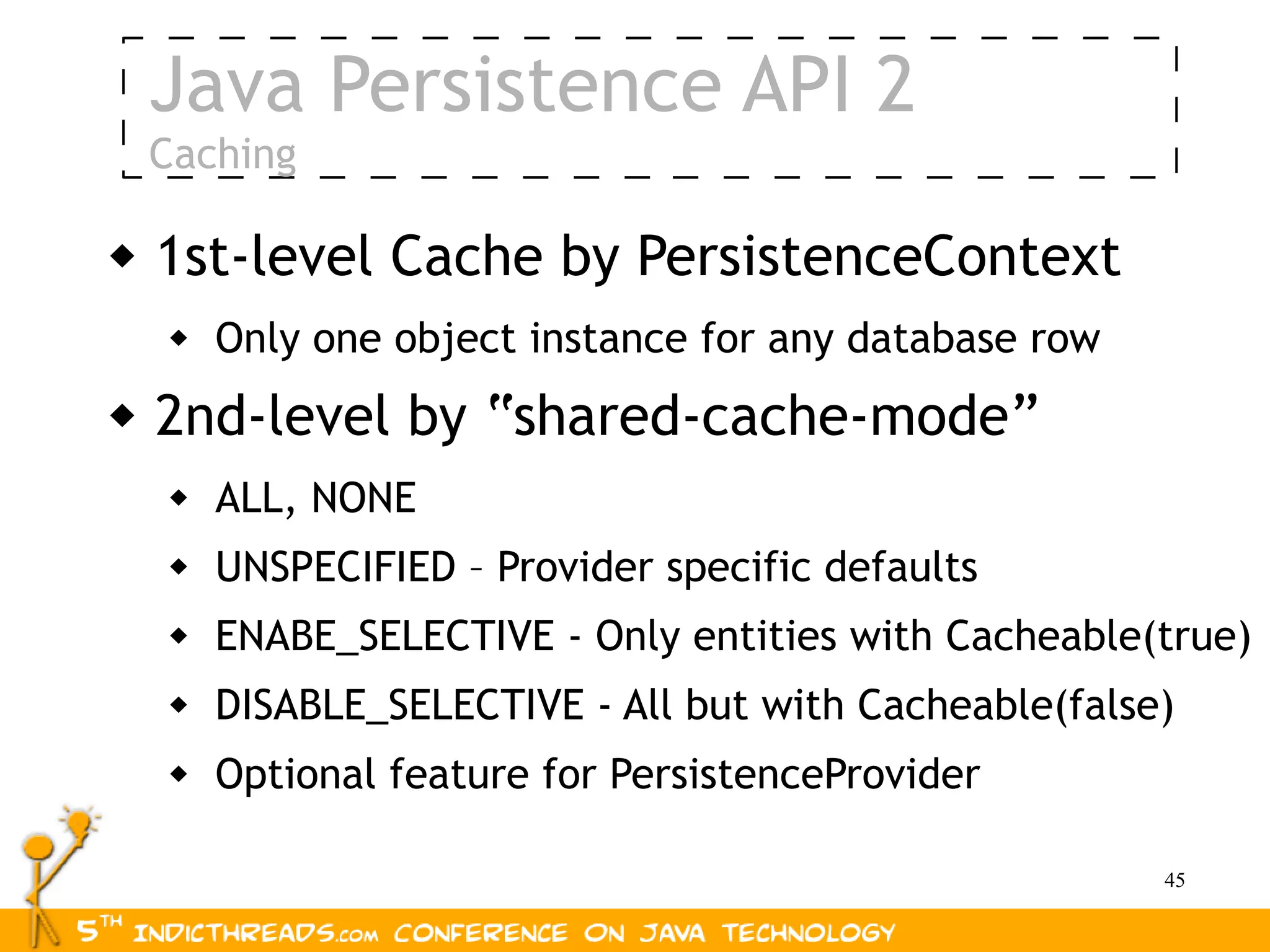 Java Persistence API 2
    Caching

   1st-level Cache by PersistenceContext
        Only one object instance for any database row
   2nd-level by “shared-cache-mode”
        ALL, NONE
        UNSPECIFIED – Provider specific defaults
        ENABE_SELECTIVE - Only entities with Cacheable(true)
        DISABLE_SELECTIVE - All but with Cacheable(false)
        Optional feature for PersistenceProvider

                                                         45
 