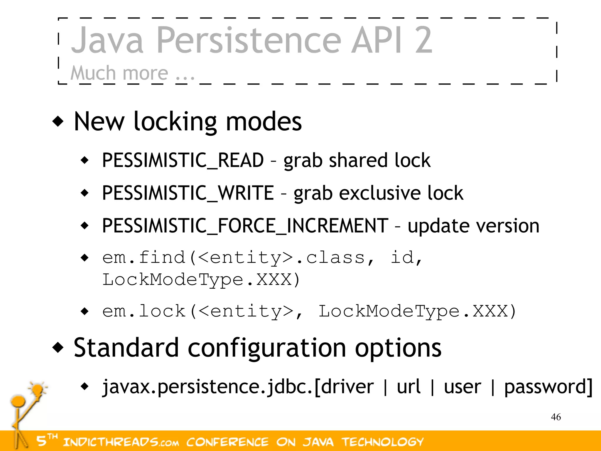 Java Persistence API 2
    Much more ...

   New locking modes
        PESSIMISTIC_READ – grab shared lock
        PESSIMISTIC_WRITE – grab exclusive lock
        PESSIMISTIC_FORCE_INCREMENT – update version
        em.find(<entity>.class, id,
         LockModeType.XXX)
        em.lock(<entity>, LockModeType.XXX)
   Standard configuration options
        javax.persistence.jdbc.[driver | url | user | password]
                                                           46
 
