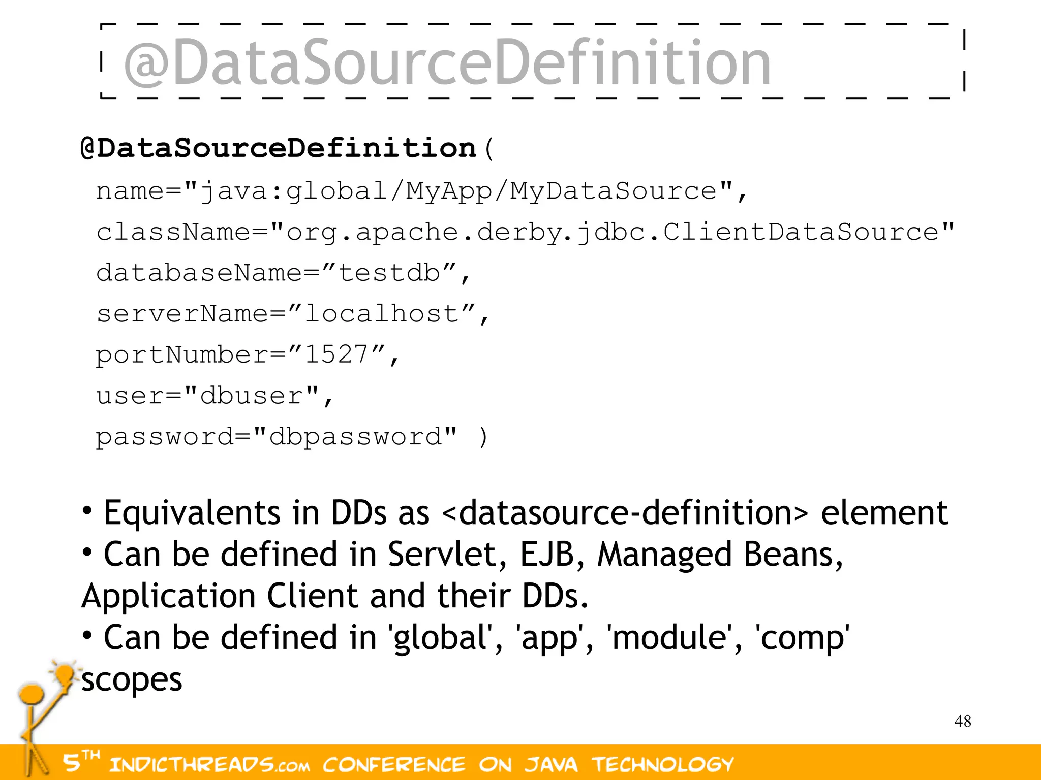 @DataSourceDefinition
@DataSourceDefinition(
name="java:global/MyApp/MyDataSource",
className="org.apache.derby.jdbc.ClientDataSource"
databaseName=”testdb”,
serverName=”localhost”,
portNumber=”1527”,
user="dbuser",
password="dbpassword" )

• Equivalents in DDs as <datasource-definition> element
• Can be defined in Servlet, EJB, Managed Beans,
Application Client and their DDs.
• Can be defined in 'global', 'app', 'module', 'comp'
scopes
                                                          48
 