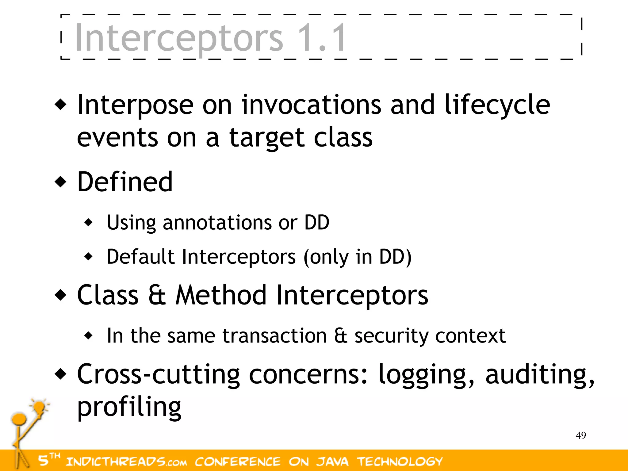 Interceptors 1.1
   Interpose on invocations and lifecycle
    events on a target class
   Defined
       Using annotations or DD
       Default Interceptors (only in DD)
   Class & Method Interceptors
       In the same transaction & security context
   Cross-cutting concerns: logging, auditing,
    profiling
                                                     49
 