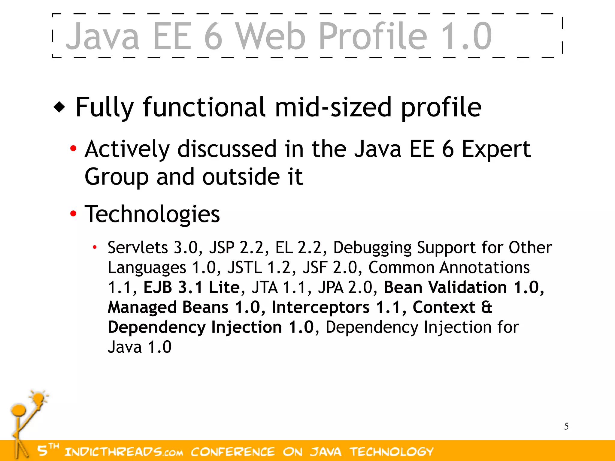 Java EE 6 Web Profile 1.0
   Fully functional mid-sized profile
    • Actively discussed in the Java EE 6 Expert
      Group and outside it
    • Technologies
      • Servlets 3.0, JSP 2.2, EL 2.2, Debugging Support for Other
        Languages 1.0, JSTL 1.2, JSF 2.0, Common Annotations
        1.1, EJB 3.1 Lite, JTA 1.1, JPA 2.0, Bean Validation 1.0,
        Managed Beans 1.0, Interceptors 1.1, Context &
        Dependency Injection 1.0, Dependency Injection for
        Java 1.0



                                                                     5
 