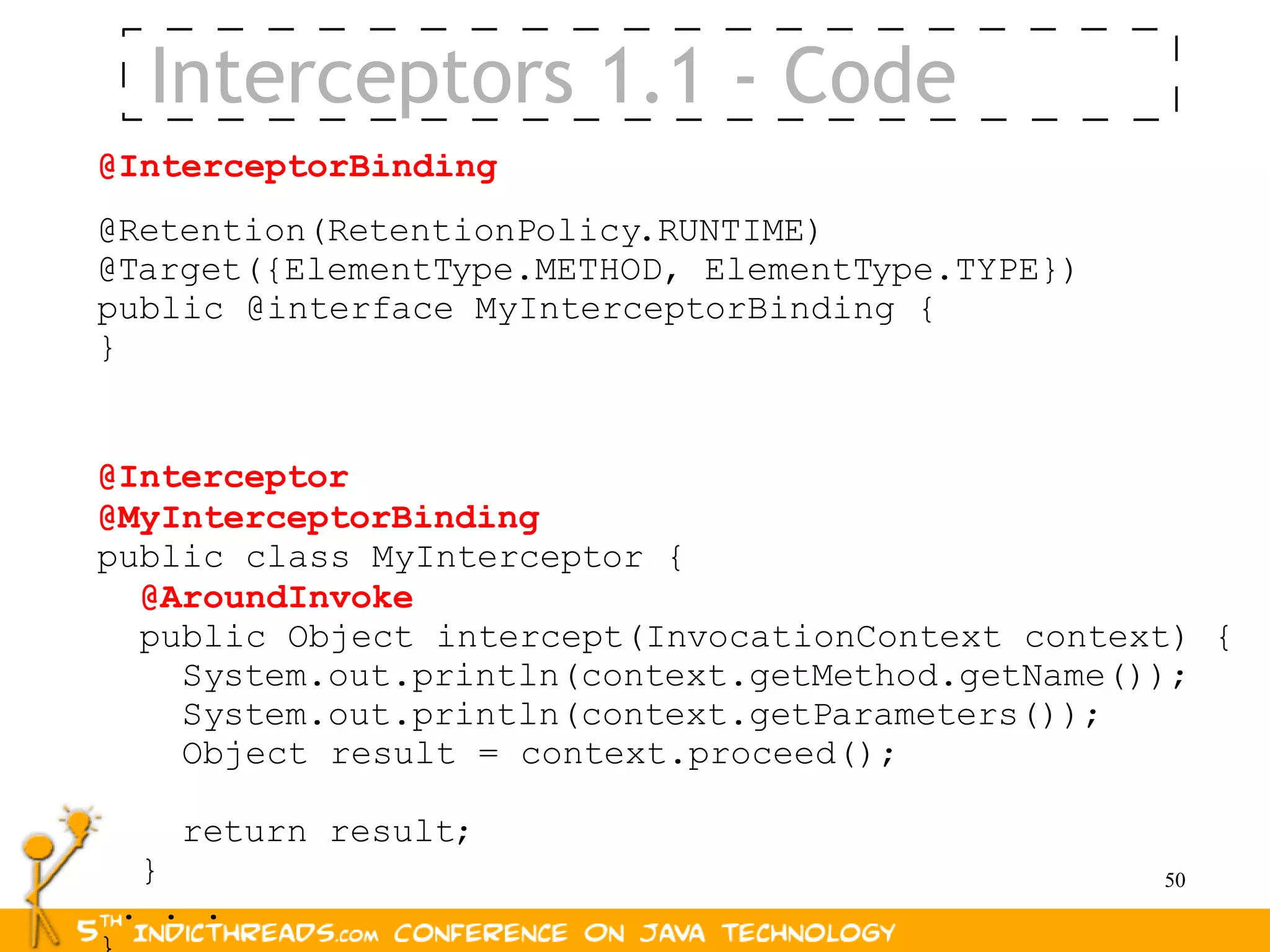 Interceptors 1.1 - Code
@InterceptorBinding
@Retention(RetentionPolicy.RUNTIME)
@Target({ElementType.METHOD, ElementType.TYPE})
public @interface MyInterceptorBinding {
}


@Interceptor
@MyInterceptorBinding
public class MyInterceptor {
  @AroundInvoke
  public Object intercept(InvocationContext context) {
    System.out.println(context.getMethod.getName());
    System.out.println(context.getParameters());
    Object result = context.proceed();

      return result;
  }                                               50
 . . .
 
