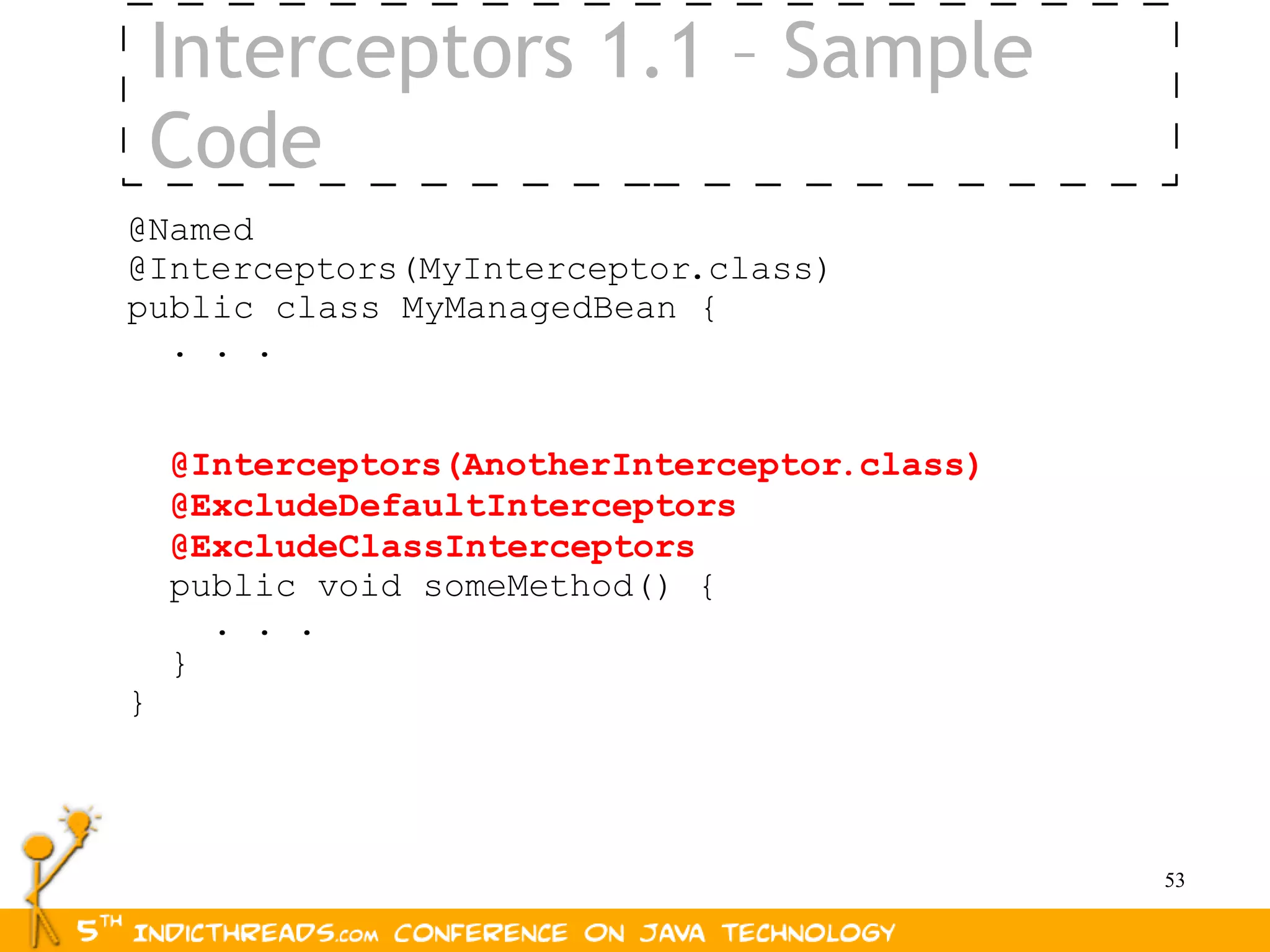Interceptors 1.1 – Sample
    Code
@Named
@Interceptors(MyInterceptor.class)
public class MyManagedBean {
  . . .


    @Interceptors(AnotherInterceptor.class)
    @ExcludeDefaultInterceptors
    @ExcludeClassInterceptors
    public void someMethod() {
      . . .
    }
}



                                              53
 