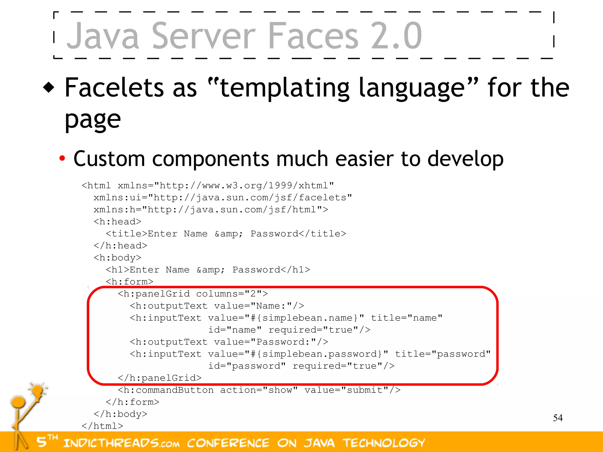 Java Server Faces 2.0
   Facelets as “templating language” for the
    page
    • Custom components much easier to develop
      <html xmlns="http://www.w3.org/1999/xhtml"
        xmlns:ui="http://java.sun.com/jsf/facelets"
        xmlns:h="http://java.sun.com/jsf/html">
        <h:head>
          <title>Enter Name &amp; Password</title>
        </h:head>
        <h:body>
          <h1>Enter Name &amp; Password</h1>
          <h:form>
            <h:panelGrid columns="2">
              <h:outputText value="Name:"/>
              <h:inputText value="#{simplebean.name}" title="name"
                           id="name" required="true"/>
              <h:outputText value="Password:"/>
              <h:inputText value="#{simplebean.password}" title="password"
                           id="password" required="true"/>
            </h:panelGrid>
            <h:commandButton action="show" value="submit"/>
          </h:form>
        </h:body>                                                            54
      </html>
 