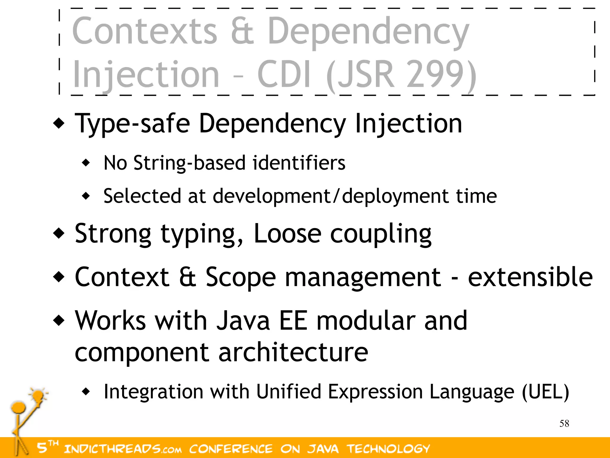 Contexts & Dependency
    Injection – CDI (JSR 299)
   Type-safe Dependency Injection
       No String-based identifiers
       Selected at development/deployment time
   Strong typing, Loose coupling
   Context & Scope management - extensible
   Works with Java EE modular and
    component architecture
       Integration with Unified Expression Language (UEL)
                                                        58
 