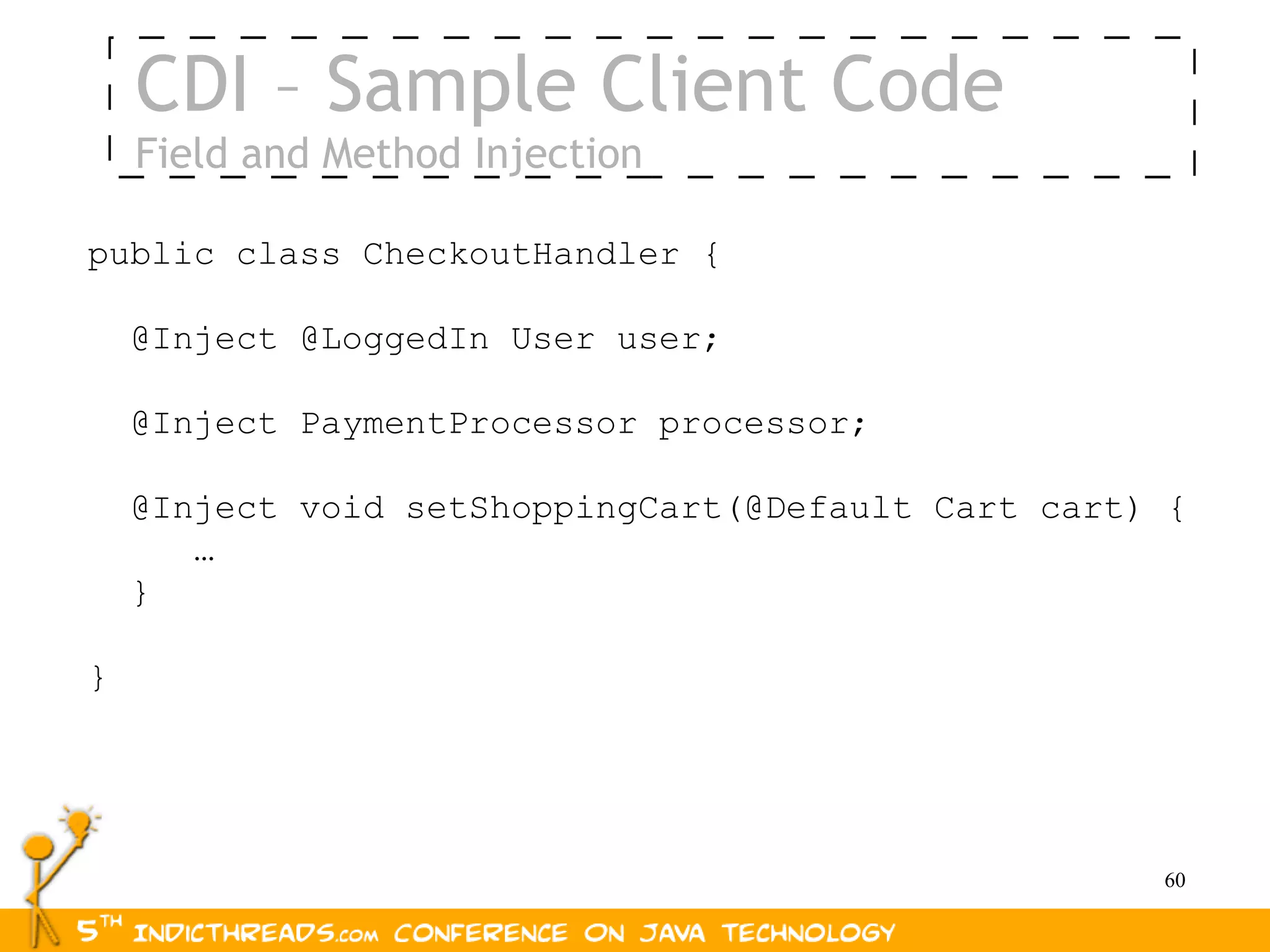 CDI – Sample Client Code
    Field and Method Injection

public class CheckoutHandler {

    @Inject @LoggedIn User user;

    @Inject PaymentProcessor processor;

    @Inject void setShoppingCart(@Default Cart cart) {
       …
    }

}




                                                    60
 