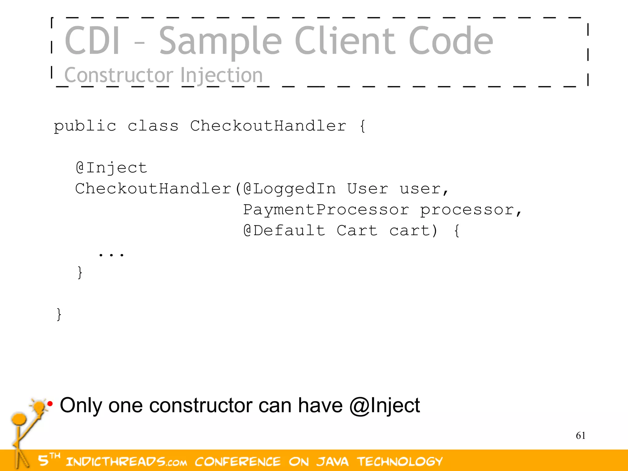 CDI – Sample Client Code
 Constructor Injection

public class CheckoutHandler {

    @Inject
    CheckoutHandler(@LoggedIn User user,
                    PaymentProcessor processor,
                    @Default Cart cart) {
      ...
    }

}




• Only one constructor can have @Inject
                                                  61
 
